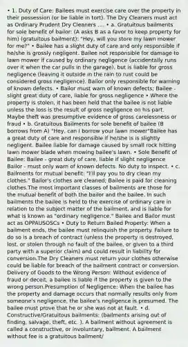 • 1. Duty of Care: Bailees must exercise care over the property in their possession (or be liable in tort). The Dry Cleaners must act as Ordinary Prudent Dry Cleaners .... • a. Gratuitous bailments for sole benefit of bailor: (A asks B as a favor to keep property for him) (gratuitous bailment): "Hey, will you store my lawn mower for me?" • Bailee has a slight duty of care and only responsible if he/she is grossly negligent. Bailee not responsible for damage to lawn mower if caused by ordinary negligence (accidentally runs over it when the car pulls in the garage), but is liable for gross negligence (leaving it outside in the rain to rust could be considered gross negligence). Bailor only responsible for warning of known defects. • Bailor must warn of known defects; Bailee - slight great duty of care, liable for gross negligence • Where the property is stolen, it has been held that the bailee is not liable unless the loss is the result of gross negligence on his part. Maybe theft was presumptive evidence of gross carelessness or fraud • b. Gratuitous Bailments for sole benefit of bailee (B borrows from A) "Hey, can I borrow your lawn mower"Bailee has a great duty of care and responsible if he/she is is slightly negligent. Bailee liable for damage caused by small rock hitting lawn mower blade when mowing bailee's lawn. • Sole Benefit of Bailee: Bailee - great duty of care, liable if slight negligence Bailor - must only warn of known defects. No duty to inspect. • c. Bailments for mutual benefit: "I'll pay you to dry clean my clothes." Bailor's clothes are cleaned; Bailee is paid for cleaning clothes.The most important classes of bailments are those for the mutual benefit of both the bailor and the bailee. In such bailments the bailee is held to the exercise of ordinary care in relation to the subject matter of the bailment, and is liable for what is known as "ordinary negligence." Bailee and Bailor must act as OPPAUSOSCs • Duty to Return Bailed Property: When a bailment ends, the bailee must relinquish the property. Failure to do so is a breach of contract (unless the property is destroyed, lost, or stolen through no fault of the bailee, or given to a third party with a superior claim) and could result in liability for conversion.The Dry Cleaners must return your clothes otherwise could be liable for breach of the bailment contract or conversion. Delivery of Goods to the Wrong Person: Without evidence of fraud or deceit, a bailee is liable if the property is given to the wrong person.Presumption of Negligence: When the bailee has the property and damage occurs that normally results only from someone's negligence, the bailee's negligence is presumed. The bailee must prove that he or she was not at fault. • d. Constructive/Gratuitous bailments: (bailments arising out of finding, salvage, theft, etc. ). A bailment without agreement is called a constructive, or involuntary, bailment. A bailment without fee is a gratuitous bailment/