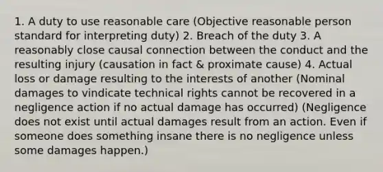 1. A duty to use reasonable care (Objective reasonable person standard for interpreting duty) 2. Breach of the duty 3. A reasonably close causal connection between the conduct and the resulting injury (causation in fact & proximate cause) 4. Actual loss or damage resulting to the interests of another (Nominal damages to vindicate technical rights cannot be recovered in a negligence action if no actual damage has occurred) (Negligence does not exist until actual damages result from an action. Even if someone does something insane there is no negligence unless some damages happen.)