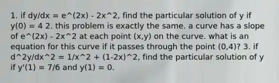 1. if dy/dx = e^(2x) - 2x^2, find the particular solution of y if y(0) = 4 2. this problem is exactly the same. a curve has a slope of e^(2x) - 2x^2 at each point (x,y) on the curve. what is an equation for this curve if it passes through the point (0,4)? 3. if d^2y/dx^2 = 1/x^2 + (1-2x)^2, find the particular solution of y if y'(1) = 7/6 and y(1) = 0.