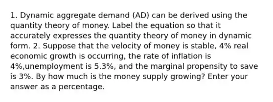 1. Dynamic aggregate demand (AD) can be derived using the quantity theory of money. Label the equation so that it accurately expresses the quantity theory of money in dynamic form. 2. Suppose that the velocity of money is stable, 4% real economic growth is occurring, the rate of inflation is 4%,unemployment is 5.3%, and the marginal propensity to save is 3%. By how much is the money supply growing? Enter your answer as a percentage.