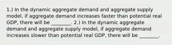 1.) In the dynamic aggregate demand and aggregate supply model, if aggregate demand increases faster than potential real GDP, there will be ________. 2.) In the dynamic aggregate demand and aggregate supply model, if aggregate demand increases slower than potential real GDP, there will be ________.