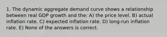 1. The dynamic aggregate demand curve shows a relationship between real GDP growth and the: A) the price level. B) actual inflation rate. C) expected inflation rate. D) long-run inflation rate. E) None of the answers is correct.