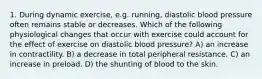 1. During dynamic exercise, e.g. running, diastolic blood pressure often remains stable or decreases. Which of the following physiological changes that occur with exercise could account for the effect of exercise on diastolic blood pressure? A) an increase in contractility. B) a decrease in total peripheral resistance. C) an increase in preload. D) the shunting of blood to the skin.