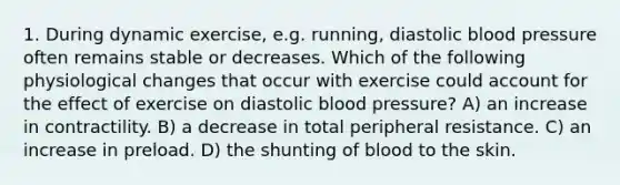 1. During dynamic exercise, e.g. running, diastolic blood pressure often remains stable or decreases. Which of the following physiological changes that occur with exercise could account for the effect of exercise on diastolic blood pressure? A) an increase in contractility. B) a decrease in total peripheral resistance. C) an increase in preload. D) the shunting of blood to the skin.