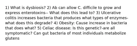 1) What is dysbiosis? 2) Ab can allow C. difficile to grow and express enterotoxins-- What does this lead to? 3) Ulcerative colitis increases bacteria that produces what types of enzymes-what does this degrade? 4) Obesity: Cause increase in bacteria that does what? 5) Celiac disease: Is this genetic?-are all symptomatic? Can gut bacteria of most individuals metabolize glutens