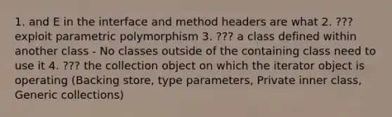 1. and E in the interface and method headers are what 2. ??? exploit parametric polymorphism 3. ??? a class defined within another class - No classes outside of the containing class need to use it 4. ??? the collection object on which the iterator object is operating (Backing store, type parameters, Private inner class, Generic collections)