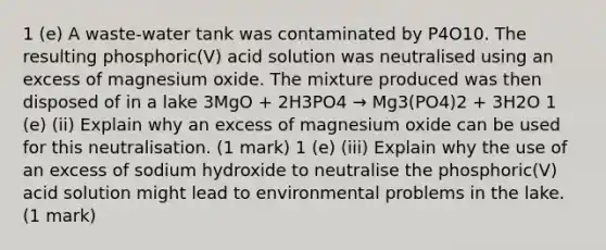 1 (e) A waste-water tank was contaminated by P4O10. The resulting phosphoric(V) acid solution was neutralised using an excess of magnesium oxide. The mixture produced was then disposed of in a lake 3MgO + 2H3PO4 → Mg3(PO4)2 + 3H2O 1 (e) (ii) Explain why an excess of magnesium oxide can be used for this neutralisation. (1 mark) 1 (e) (iii) Explain why the use of an excess of sodium hydroxide to neutralise the phosphoric(V) acid solution might lead to environmental problems in the lake. (1 mark)