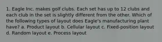 1. Eagle Inc. makes golf clubs. Each set has up to 12 clubs and each club in the set is slightly different from the other. Which of the following types of layout does Eagle's manufacturing plant have? a. Product layout b. Cellular layout c. Fixed-position layout d. Random layout e. Process layout