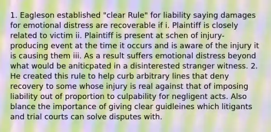 1. Eagleson established "clear Rule" for liability saying damages for emotional distress are recoverable if i. Plaintiff is closely related to victim ii. Plaintiff is present at schen of injury-producing event at the time it occurs and is aware of the injury it is causing them iii. As a result suffers emotional distress beyond what would be aniticpated in a disinterested stranger witness. 2. He created this rule to help curb arbitrary lines that deny recovery to some whose injury is real against that of imposing liability out of proportion to culpability for negligent acts. Also blance the importance of giving clear guidleines which litigants and trial courts can solve disputes with.