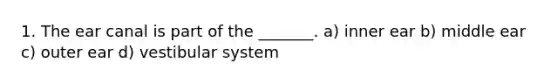 1. The ear canal is part of the _______. a) ​inner ear b) ​middle ear c) ​outer ear d) vestibular system