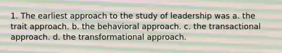 1. The earliest approach to the study of leadership was a. the trait approach. b. the behavioral approach. c. the transactional approach. d. the transformational approach.