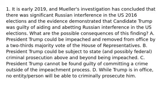 1. It is early 2019, and Mueller's investigation has concluded that there was significant Russian interference in the US 2016 elections and the evidence demonstrated that Candidate Trump was guilty of aiding and abetting Russian interference in the US elections. What are the possible consequences of this finding? A. President Trump could be impeached and removed from office by a two-thirds majority vote of the House of Representatives. B. President Trump could be subject to state (and possibly federal) criminal prosecution above and beyond being impeached. C. President Trump cannot be found guilty of committing a crime outside of the impeachment process. D. While Trump is in office, no entity/person will be able to criminally prosecute him.