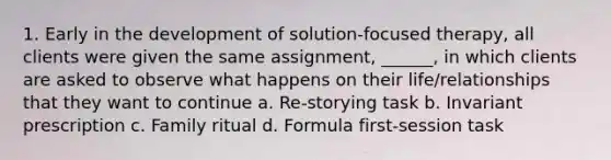 1. Early in the development of solution-focused therapy, all clients were given the same assignment, ______, in which clients are asked to observe what happens on their life/relationships that they want to continue a. Re-storying task b. Invariant prescription c. Family ritual d. Formula first-session task