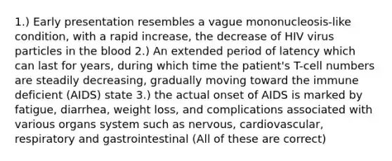 1.) Early presentation resembles a vague mononucleosis-like condition, with a rapid increase, the decrease of HIV virus particles in <a href='https://www.questionai.com/knowledge/k7oXMfj7lk-the-blood' class='anchor-knowledge'>the blood</a> 2.) An extended period of latency which can last for years, during which time the patient's T-cell numbers are steadily decreasing, gradually moving toward the immune deficient (AIDS) state 3.) the actual onset of AIDS is marked by fatigue, diarrhea, weight loss, and complications associated with various organs system such as nervous, cardiovascular, respiratory and gastrointestinal (All of these are correct)