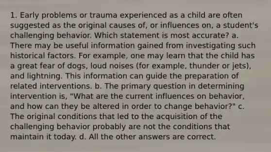 1. Early problems or trauma experienced as a child are often suggested as the original causes of, or influences on, a student's challenging behavior. Which statement is most accurate? a. There may be useful information gained from investigating such historical factors. For example, one may learn that the child has a great fear of dogs, loud noises (for example, thunder or jets), and lightning. This information can guide the preparation of related interventions. b. The primary question in determining intervention is, "What are the current influences on behavior, and how can they be altered in order to change behavior?" c. The original conditions that led to the acquisition of the challenging behavior probably are not the conditions that maintain it today. d. All the other answers are correct.