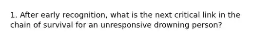 1. After early recognition, what is the next critical link in the chain of survival for an unresponsive drowning person?