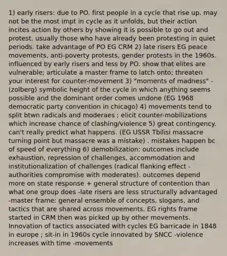 1) early risers: due to PO. first people in a cycle that rise up. may not be the most impt in cycle as it unfolds, but their action incites action by others by showing it is possible to go out and protest. usually those who have already been protesting in quiet periods. take advantage of PO EG CRM 2) late risers EG peace movements, anti-poverty protests, gender protests in the 1960s. influenced by early risers and less by PO. show that elites are vulnerable; articulate a master frame to latch onto; threaten your interest for counter-movement 3) "moments of madness" - (zolberg) symbolic height of the cycle in which anything seems possible and the dominant order comes undone (EG 1968 democratic party convention in chicago) 4) movements tend to split btwn radicals and moderaes ; elicit counter-mobilizations which increase chance of clashing/violence 5) great contingency. can't really predict what happens. (EG USSR Tbilisi massacre turning point but massacre was a mistake) . mistakes happen bc of speed of everything 6) demobilization: outcomes include exhaustion, repression of challenges, accommodation and institutionalization of challenges (radical flanking effect - authorities compromise with moderates). outcomes depend more on state response + general structure of contention than what one group does -late risers are less structurally advantaged -master frame: general ensemble of concepts, slogans, and tactics that are shared across movements. EG rights frame started in CRM then was picked up by other movements. Innovation of tactics associated with cycles EG barricade in 1848 in europe ; sit-in in 1960s cycle innovated by SNCC -violence increases with time -movements