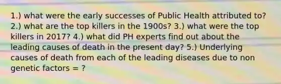 1.) what were the early successes of Public Health attributed to? 2.) what are the top killers in the 1900s? 3.) what were the top killers in 2017? 4.) what did PH experts find out about the leading causes of death in the present day? 5.) Underlying causes of death from each of the leading diseases due to non genetic factors = ?