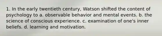 1. In the early twentieth century, Watson shifted the content of psychology to a. observable behavior and mental events. b. the science of conscious experience. c. examination of one's inner beliefs. d. learning and motivation.