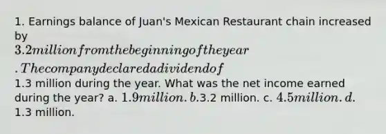 1. Earnings balance of Juan's Mexican Restaurant chain increased by 3.2 million from the beginning of the year. The company declared a dividend of1.3 million during the year. What was the net income earned during the year? a. 1.9 million. b.3.2 million. c. 4.5 million. d.1.3 million.