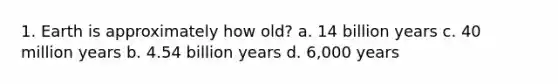 1. Earth is approximately how old? a. 14 billion years c. 40 million years b. 4.54 billion years d. 6,000 years