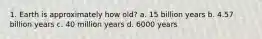 1. Earth is approximately how old? a. 15 billion years b. 4.57 billion years c. 40 million years d. 6000 years