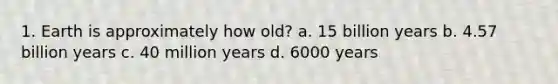 1. Earth is approximately how old? a. 15 billion years b. 4.57 billion years c. 40 million years d. 6000 years