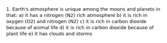 1. Earth's atmosphere is unique among the moons and planets in that: a) it has a nitrogen (N2) rich atmosphere b) it is rich in oxygen (O2) and nitrogen (N2) c) it is rich in carbon dioxide because of animal life d) it is rich in carbon dioxide because of plant life e) it has clouds and storms