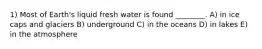 1) Most of Earth's liquid fresh water is found ________. A) in ice caps and glaciers B) underground C) in the oceans D) in lakes E) in the atmosphere