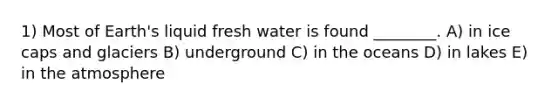 1) Most of Earth's liquid fresh water is found ________. A) in ice caps and glaciers B) underground C) in the oceans D) in lakes E) in the atmosphere