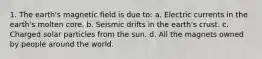 1. The earth's magnetic field is due to: a. Electric currents in the earth's molten core. b. Seismic drifts in the earth's crust. c. Charged solar particles from the sun. d. All the magnets owned by people around the world.