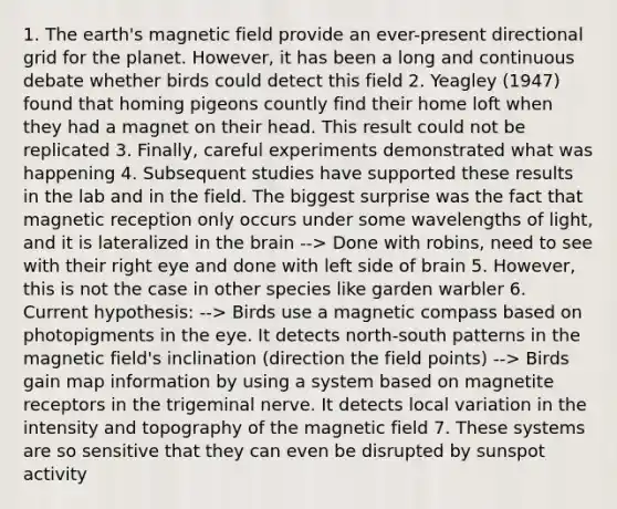 1. The earth's magnetic field provide an ever-present directional grid for the planet. However, it has been a long and continuous debate whether birds could detect this field 2. Yeagley (1947) found that homing pigeons countly find their home loft when they had a magnet on their head. This result could not be replicated 3. Finally, careful experiments demonstrated what was happening 4. Subsequent studies have supported these results in the lab and in the field. The biggest surprise was the fact that magnetic reception only occurs under some wavelengths of light, and it is lateralized in <a href='https://www.questionai.com/knowledge/kLMtJeqKp6-the-brain' class='anchor-knowledge'>the brain</a> --> Done with robins, need to see with their right eye and done with left side of brain 5. However, this is not the case in other species like garden warbler 6. Current hypothesis: --> Birds use a magnetic compass based on photopigments in the eye. It detects north-south patterns in the magnetic field's inclination (direction the field points) --> Birds gain map information by using a system based on magnetite receptors in the trigeminal nerve. It detects local variation in the intensity and topography of the magnetic field 7. These systems are so sensitive that they can even be disrupted by sunspot activity