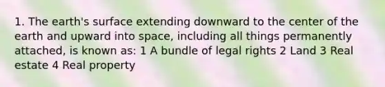 1. The earth's surface extending downward to the center of the earth and upward into space, including all things permanently attached, is known as: 1 A bundle of legal rights 2 Land 3 Real estate 4 Real property