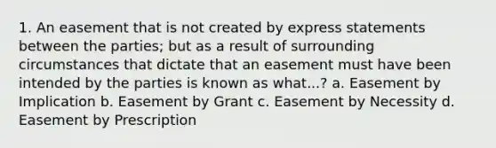 1. An easement that is not created by express statements between the parties; but as a result of surrounding circumstances that dictate that an easement must have been intended by the parties is known as what...? a. Easement by Implication b. Easement by Grant c. Easement by Necessity d. Easement by Prescription