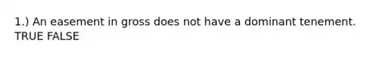 1.) An easement in gross does not have a dominant tenement. TRUE FALSE