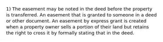 1) The easement may be noted in the deed before the property is transferred. An easement that is granted to someone in a deed or other document. An easement by express grant is created when a property owner sells a portion of their land but retains the right to cross it by formally stating that in the deed.