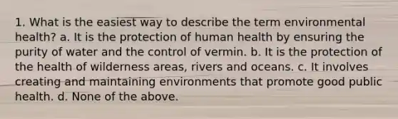 1. What is the easiest way to describe the term environmental health? a. It is the protection of human health by ensuring the purity of water and the control of vermin. b. It is the protection of the health of wilderness areas, rivers and oceans. c. It involves creating and maintaining environments that promote good public health. d. None of the above.