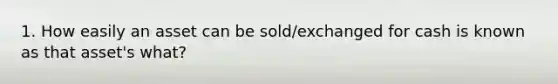 1. How easily an asset can be sold/exchanged for cash is known as that asset's what?