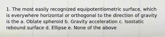 1. The most easily recognized equipotentiometric surface, which is everywhere horizontal or orthogonal to the direction of gravity is the a. Oblate spheroid b. Gravity acceleration c. Isostatic rebound surface d. Ellipse e. None of the above