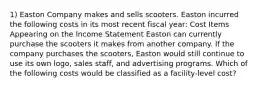 1) Easton Company makes and sells scooters. Easton incurred the following costs in its most recent fiscal year: Cost Items Appearing on the Income Statement Easton can currently purchase the scooters it makes from another company. If the company purchases the scooters, Easton would still continue to use its own logo, sales staff, and advertising programs. Which of the following costs would be classified as a facility-level cost?