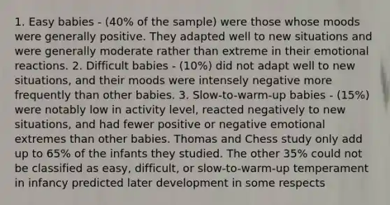 1. Easy babies - (40% of the sample) were those whose moods were generally positive. They adapted well to new situations and were generally moderate rather than extreme in their emotional reactions. 2. Difficult babies - (10%) did not adapt well to new situations, and their moods were intensely negative more frequently than other babies. 3. Slow-to-warm-up babies - (15%) were notably low in activity level, reacted negatively to new situations, and had fewer positive or negative emotional extremes than other babies. Thomas and Chess study only add up to 65% of the infants they studied. The other 35% could not be classified as easy, difficult, or slow-to-warm-up temperament in infancy predicted later development in some respects