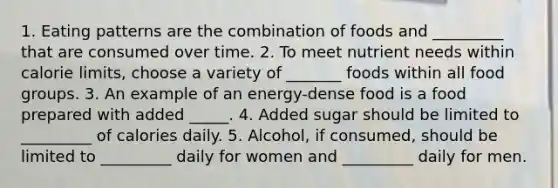 1. Eating patterns are the combination of foods and _________ that are consumed over time. 2. To meet nutrient needs within calorie limits, choose a variety of _______ foods within all food groups. 3. An example of an energy-dense food is a food prepared with added _____. 4. Added sugar should be limited to _________ of calories daily. 5. Alcohol, if consumed, should be limited to _________ daily for women and _________ daily for men.