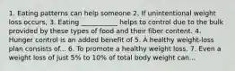 1. Eating patterns can help someone 2. If unintentional weight loss occurs, 3. Eating ___________ helps to control due to the bulk provided by these types of food and their fiber content. 4. Hunger control is an added benefit of 5. A healthy weight-loss plan consists of... 6. To promote a healthy weight loss. 7. Even a weight loss of just 5% to 10% of total body weight can...