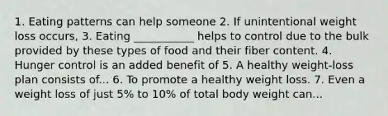 1. Eating patterns can help someone 2. If unintentional weight loss occurs, 3. Eating ___________ helps to control due to the bulk provided by these types of food and their fiber content. 4. Hunger control is an added benefit of 5. A healthy weight-loss plan consists of... 6. To promote a healthy weight loss. 7. Even a weight loss of just 5% to 10% of total body weight can...