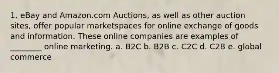 1. eBay and Amazon.com Auctions, as well as other auction sites, offer popular marketspaces for online exchange of goods and information. These online companies are examples of ________ online marketing. a. B2C b. B2B c. C2C d. C2B e. global commerce