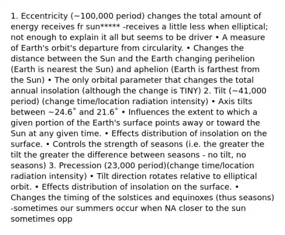 1. Eccentricity (~100,000 period) changes the total amount of energy receives fr sun***** -receives a little less when elliptical; not enough to explain it all but seems to be driver • A measure of Earth's orbit's departure from circularity. • Changes the distance between the Sun and the Earth changing perihelion (Earth is nearest the Sun) and aphelion (Earth is farthest from the Sun) • The only orbital parameter that changes the total annual insolation (although the change is TINY) 2. Tilt (~41,000 period) (change time/location radiation intensity) • Axis tilts between ~24.6˚ and 21.6˚ • Influences the extent to which a given portion of the Earth's surface points away or toward the Sun at any given time. • Effects distribution of insolation on the surface. • Controls the strength of seasons (i.e. the greater the tilt the greater the difference between seasons - no tilt, no seasons) 3. Precession (23,000 period)(change time/location radiation intensity) • Tilt direction rotates relative to elliptical orbit. • Effects distribution of insolation on the surface. • Changes the timing of the solstices and equinoxes (thus seasons) -sometimes our summers occur when NA closer to the sun sometimes opp