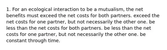 1. For an ecological interaction to be a mutualism, the net benefits must exceed the net costs for both partners. exceed the net costs for one partner, but not necessarily the other one. be <a href='https://www.questionai.com/knowledge/k7BtlYpAMX-less-than' class='anchor-knowledge'>less than</a> the net costs for both partners. be less than the net costs for one partner, but not necessarily the other one. be constant through time.