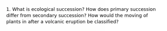 1. What is ecological succession? How does primary succession differ from secondary succession? How would the moving of plants in after a volcanic eruption be classified?