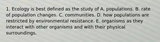 1. Ecology is best defined as the study of A. populations. B. rate of population changes. C. communities. D. how populations are restricted by environmental resistance. E. organisms as they interact with other organisms and with their physical surroundings.