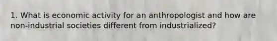 1. What is economic activity for an anthropologist and how are non-industrial societies different from industrialized?
